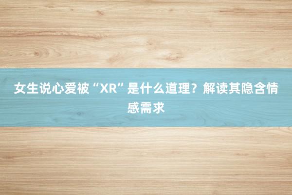 女生说心爱被“XR”是什么道理？解读其隐含情感需求